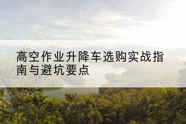 连南升降车怎么选-高空作业升降车选购实战指南与避坑要点
