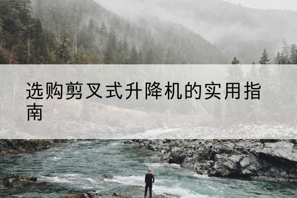 连南剪叉式升降机怎么选-选购剪叉式升降机的实用指南