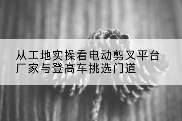 连南电动剪叉升降平台厂家-从工地实操看电动剪叉平台厂家与登高车挑选门道