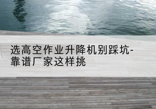 连南剪叉式升降机厂家-选高空作业升降机别踩坑-靠谱厂家这样挑