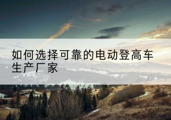 连南电动登高车厂家-如何选择可靠的电动登高车生产厂家