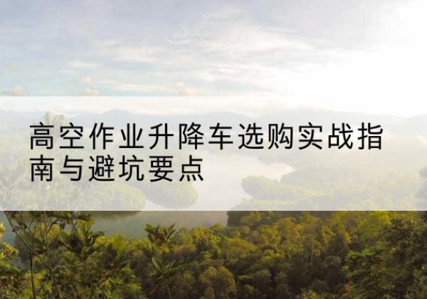 连南升降车怎么选-高空作业升降车选购实战指南与避坑要点