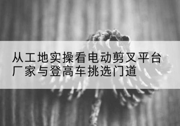 连南电动剪叉升降平台厂家-从工地实操看电动剪叉平台厂家与登高车挑选门道