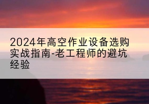 连南高空作业升降机厂家推荐-2024年高空作业设备选购实战指南-老工程师的避坑经验